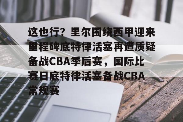 九游体育 -包含这也行？里尔围绕西甲迎来里程碑底特律活塞再遭质疑备战CBA季后赛，国际比赛日底特律活塞备战CBA常规赛的词条